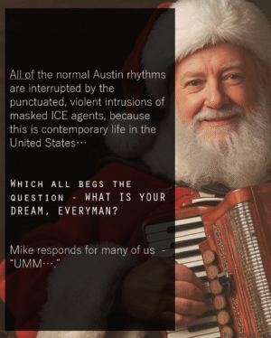 All of the normal Austin rhythms are interrupted by the punctuated, violent intrusions of masked ICE agents, because this is contemporary life in the United States… Which all begs the question - WHAT IS YOUR DREAM, EVERYMAN? Mike responds for many of us - “UMM….”